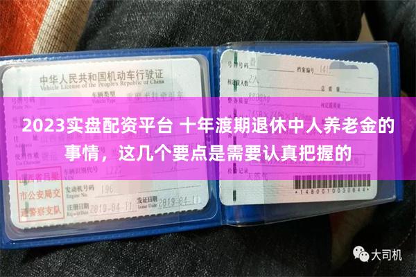 2023实盘配资平台 十年渡期退休中人养老金的事情，这几个要点是需要认真把握的