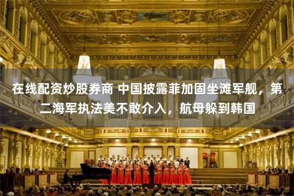 在线配资炒股券商 中国披露菲加固坐滩军舰，第二海军执法美不敢介入，航母躲到韩国