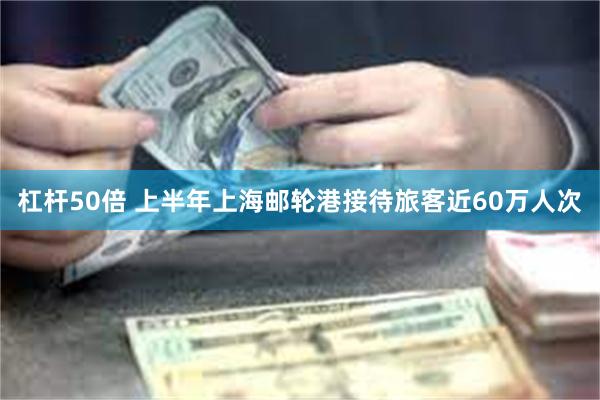 杠杆50倍 上半年上海邮轮港接待旅客近60万人次