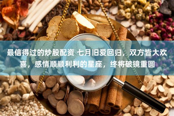 最信得过的炒股配资 七月旧爱回归，双方皆大欢喜，感情顺顺利利的星座，终将破镜重圆