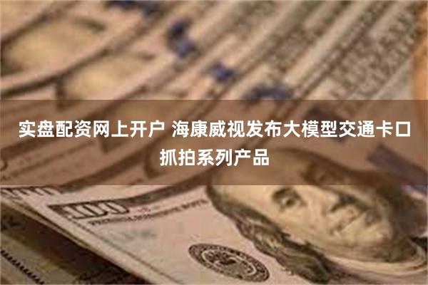 实盘配资网上开户 海康威视发布大模型交通卡口抓拍系列产品