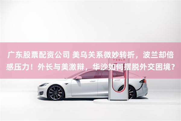 广东股票配资公司 美乌关系微妙转折，波兰却倍感压力！外长与美激辩，华沙如何摆脱外交困境？