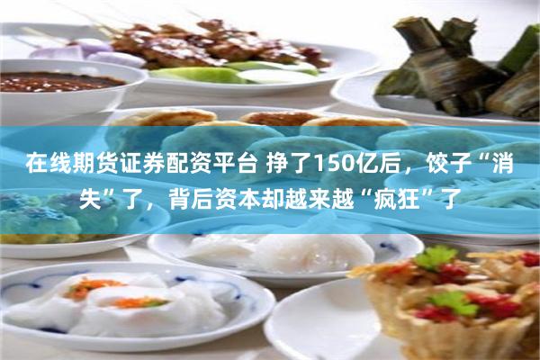 在线期货证券配资平台 挣了150亿后，饺子“消失”了，背后资本却越来越“疯狂”了