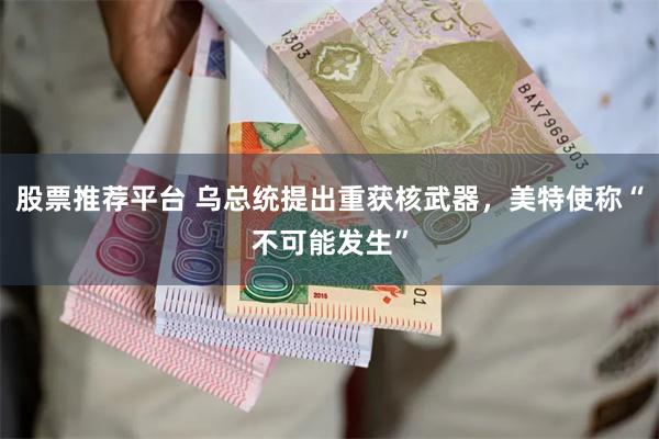 股票推荐平台 乌总统提出重获核武器，美特使称“不可能发生”