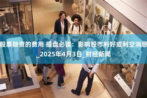 股票融资的费用 操盘必读：影响股市利好或利空消息_2025年4月3日_财经新闻