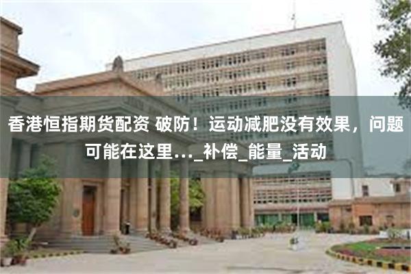 香港恒指期货配资 破防！运动减肥没有效果，问题可能在这里…_补偿_能量_活动
