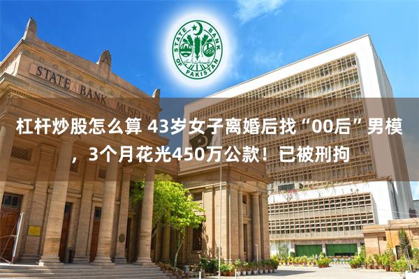 杠杆炒股怎么算 43岁女子离婚后找“00后”男模，3个月花光450万公款！已被刑拘