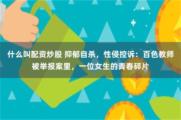 什么叫配资炒股 抑郁自杀，性侵控诉：百色教师被举报案里，一位女生的青春碎片