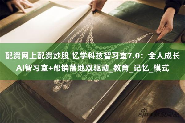 配资网上配资炒股 忆学科技智习室7.0：全人成长AI智习室+帮销落地双驱动_教育_记忆_模式