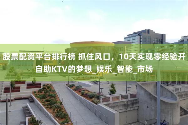 股票配资平台排行榜 抓住风口，10天实现零经验开自助KTV的梦想_娱乐_智能_市场