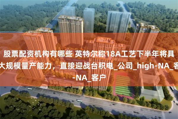 股票配资机构有哪些 英特尔称18A工艺下半年将具备大规模量产能力，直接迎战台积电_公司_high-NA_客户