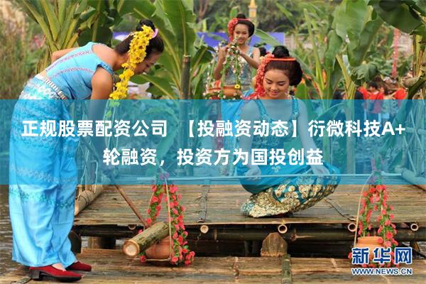 正规股票配资公司  【投融资动态】衍微科技A+轮融资，投资方为国投创益