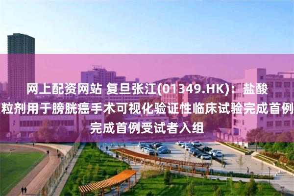 网上配资网站 复旦张江(01349.HK)：盐酸氨酮戊酸颗粒剂用于膀胱癌手术可视化验证性临床试验完成首例受试者入组