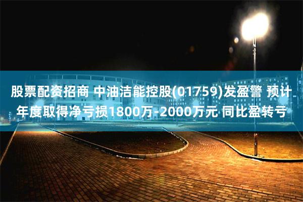 股票配资招商 中油洁能控股(01759)发盈警 预计年度取得净亏损1800万-2000万元 同比盈转亏