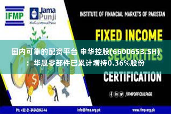 国内可靠的配资平台 申华控股(6600653.SH)：华晟零部件已累计增持0.36%股份