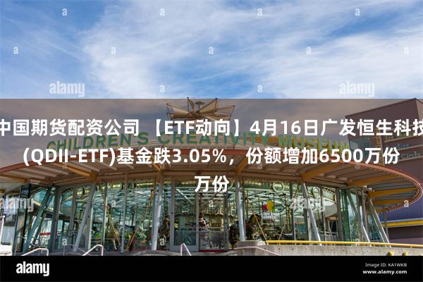 中国期货配资公司 【ETF动向】4月16日广发恒生科技(QDII-ETF)基金跌3.05%，份额增加6500万份
