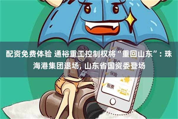 配资免费体验 通裕重工控制权将“重回山东”: 珠海港集团退场, 山东省国资委登场