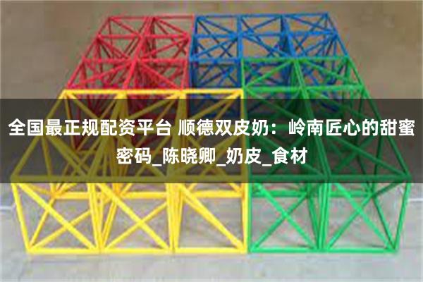全国最正规配资平台 顺德双皮奶：岭南匠心的甜蜜密码_陈晓卿_奶皮_食材