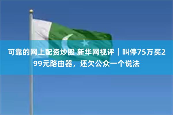 可靠的网上配资炒股 新华网视评｜叫停75万买299元路由器，还欠公众一个说法
