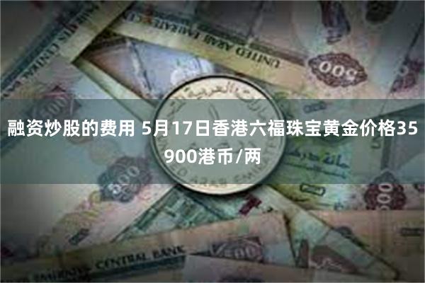 融资炒股的费用 5月17日香港六福珠宝黄金价格35900港币/两