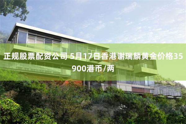 正规股票配资公司 5月17日香港谢瑞麟黄金价格35900港币/两