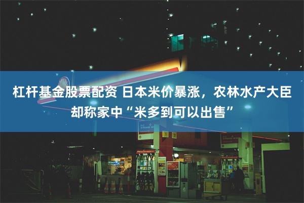 杠杆基金股票配资 日本米价暴涨，农林水产大臣却称家中“米多到可以出售”