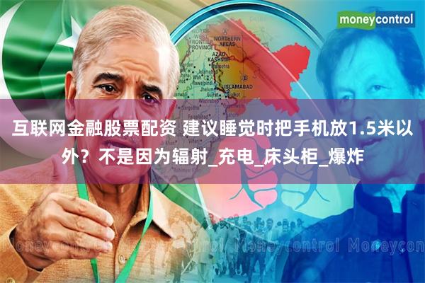 互联网金融股票配资 建议睡觉时把手机放1.5米以外？不是因为辐射_充电_床头柜_爆炸