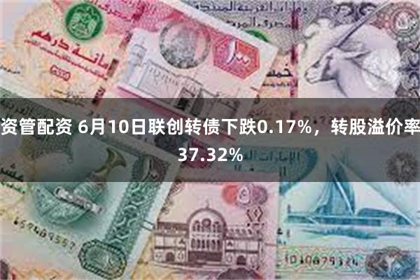 资管配资 6月10日联创转债下跌0.17%，转股溢价率37.32%