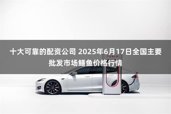 十大可靠的配资公司 2025年6月17日全国主要批发市场鳝鱼价格行情