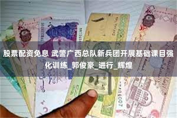 股票配资免息 武警广西总队新兵团开展基础课目强化训练_郭俊豪_进行_辉煌