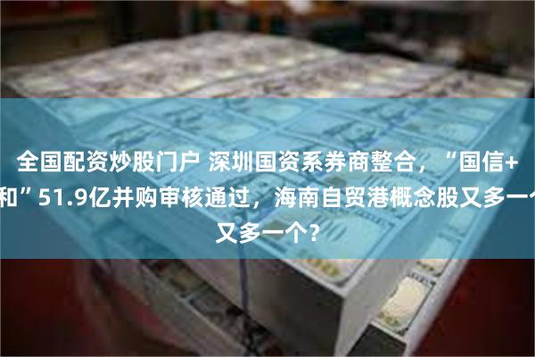 全国配资炒股门户 深圳国资系券商整合，“国信+万和”51.9亿并购审核通过，海南自贸港概念股又多一个？
