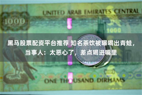 黑马股票配资平台推荐 知名茶饮被曝喝出青蛙，当事人：太恶心了，差点喝进嘴里