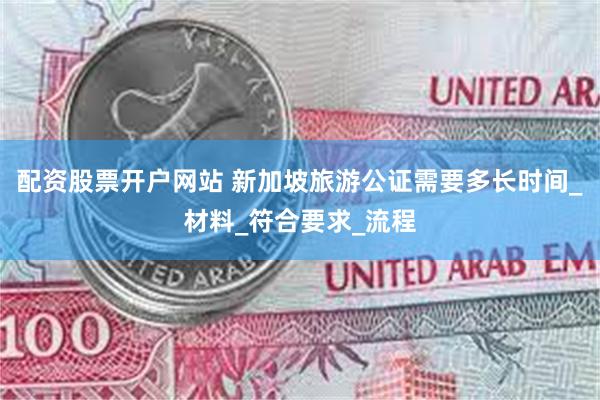 配资股票开户网站 新加坡旅游公证需要多长时间_材料_符合要求_流程