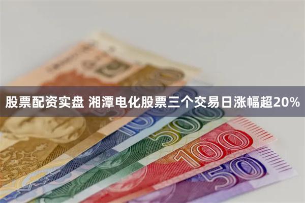股票配资实盘 湘潭电化股票三个交易日涨幅超20%