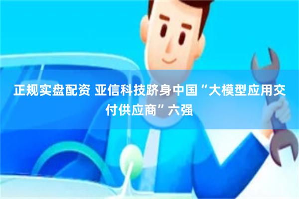 正规实盘配资 亚信科技跻身中国“大模型应用交付供应商”六强