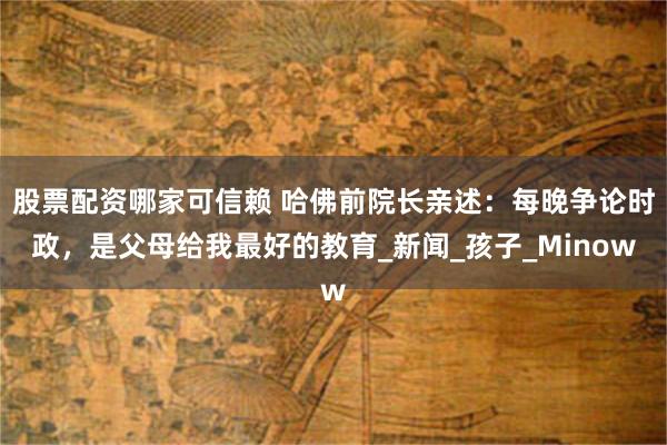 股票配资哪家可信赖 哈佛前院长亲述：每晚争论时政，是父母给我最好的教育_新闻_孩子_Minow