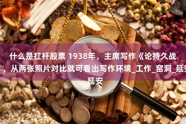 什么是扛杆股票 1938年，主席写作《论持久战》，从两张照片对比就可看出写作环境_工作_窑洞_延安