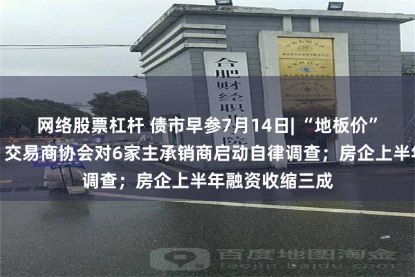 网络股票杠杆 债市早参7月14日| “地板价”债券承销又来，交易商协会对6家主承销商启动自律调查；房企上半年融资收缩三成