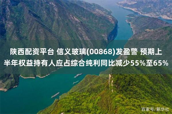 陕西配资平台 信义玻璃(00868)发盈警 预期上半年权益持有人应占综合纯利同比减少55%至65%