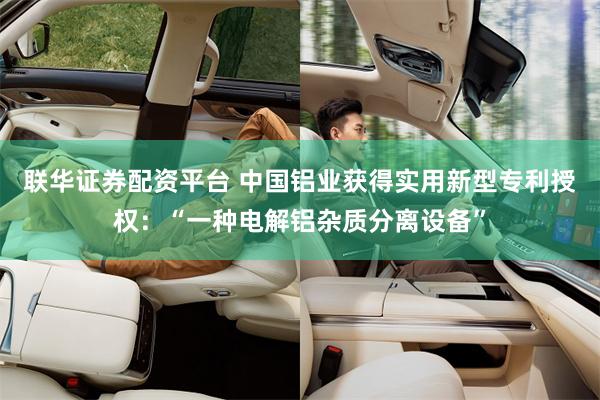 联华证券配资平台 中国铝业获得实用新型专利授权：“一种电解铝杂质分离设备”