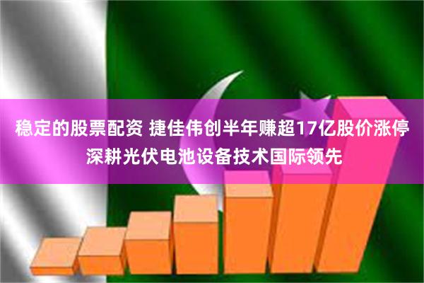 稳定的股票配资 捷佳伟创半年赚超17亿股价涨停 深耕光伏电池设备技术国际领先