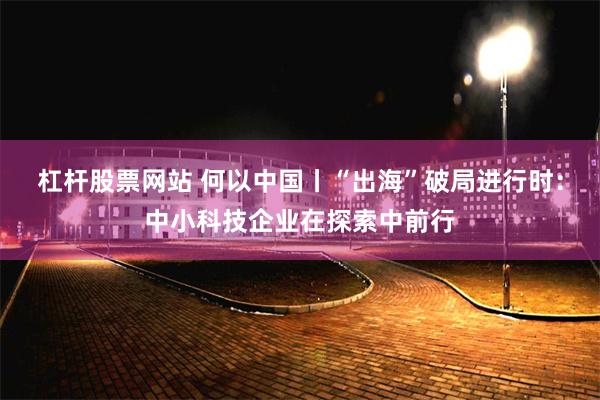 杠杆股票网站 何以中国丨“出海”破局进行时：中小科技企业在探索中前行