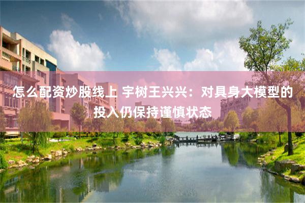 怎么配资炒股线上 宇树王兴兴：对具身大模型的投入仍保持谨慎状态