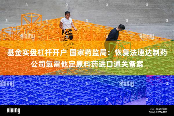 基金实盘杠杆开户 国家药监局：恢复法速达制药公司氯雷他定原料药进口通关备案
