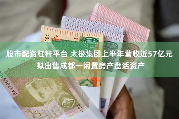 股市配资杠杆平台 太极集团上半年营收近57亿元 拟出售成都一闲置房产盘活资产
