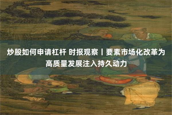 炒股如何申请杠杆 时报观察丨要素市场化改革为高质量发展注入持久动力
