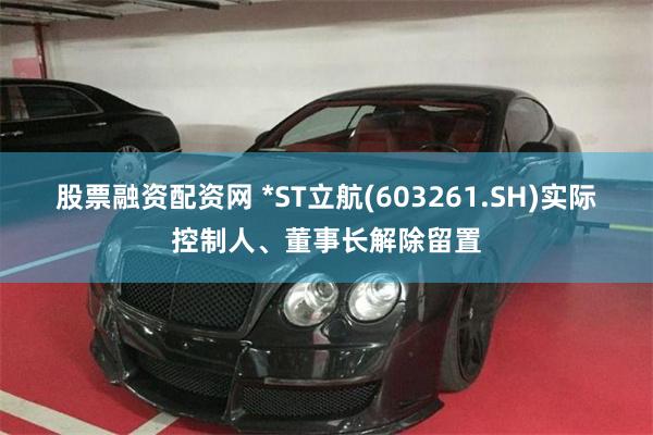 股票融资配资网 *ST立航(603261.SH)实际控制人、董事长解除留置