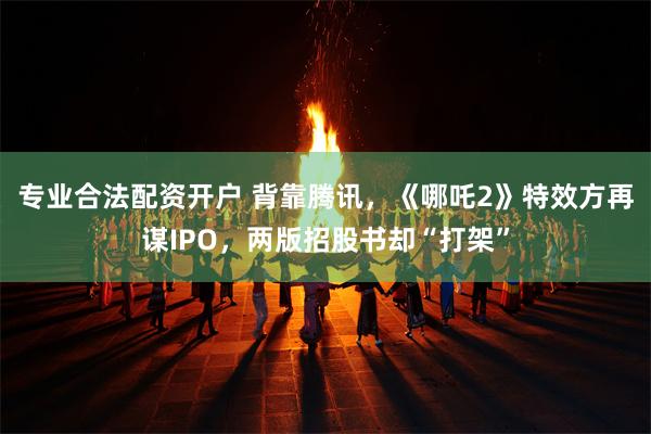 专业合法配资开户 背靠腾讯，《哪吒2》特效方再谋IPO，两版招股书却“打架”